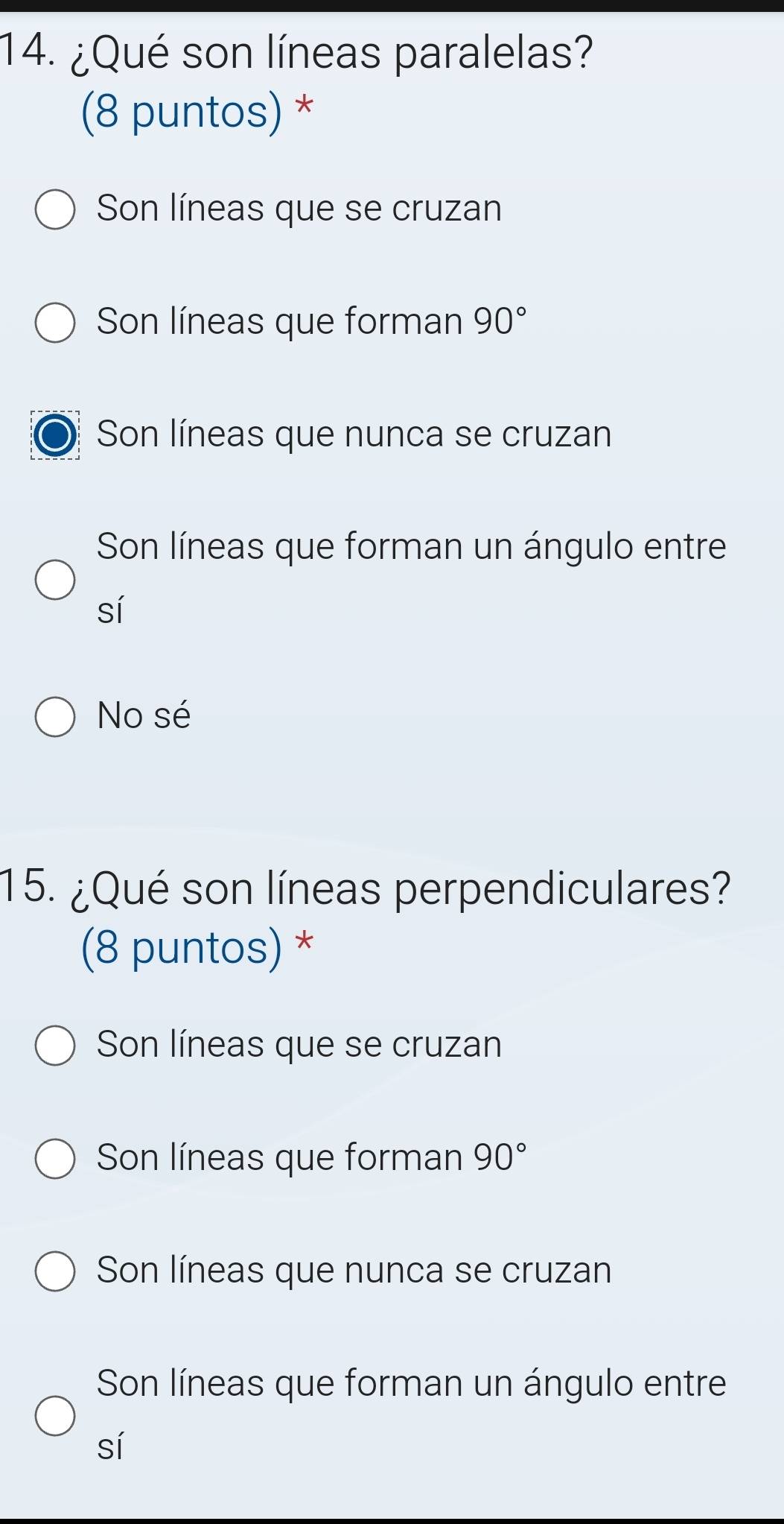 ¿Qué son líneas paralelas?
(8 puntos) *
Son líneas que se cruzan
Son líneas que forman 90°
Son líneas que nunca se cruzan
Son líneas que forman un ángulo entre
sí
No sé
15. ¿Qué son líneas perpendiculares?
(8 puntos) *
Son líneas que se cruzan
Son líneas que forman 90°
Son líneas que nunca se cruzan
Son líneas que forman un ángulo entre
sí