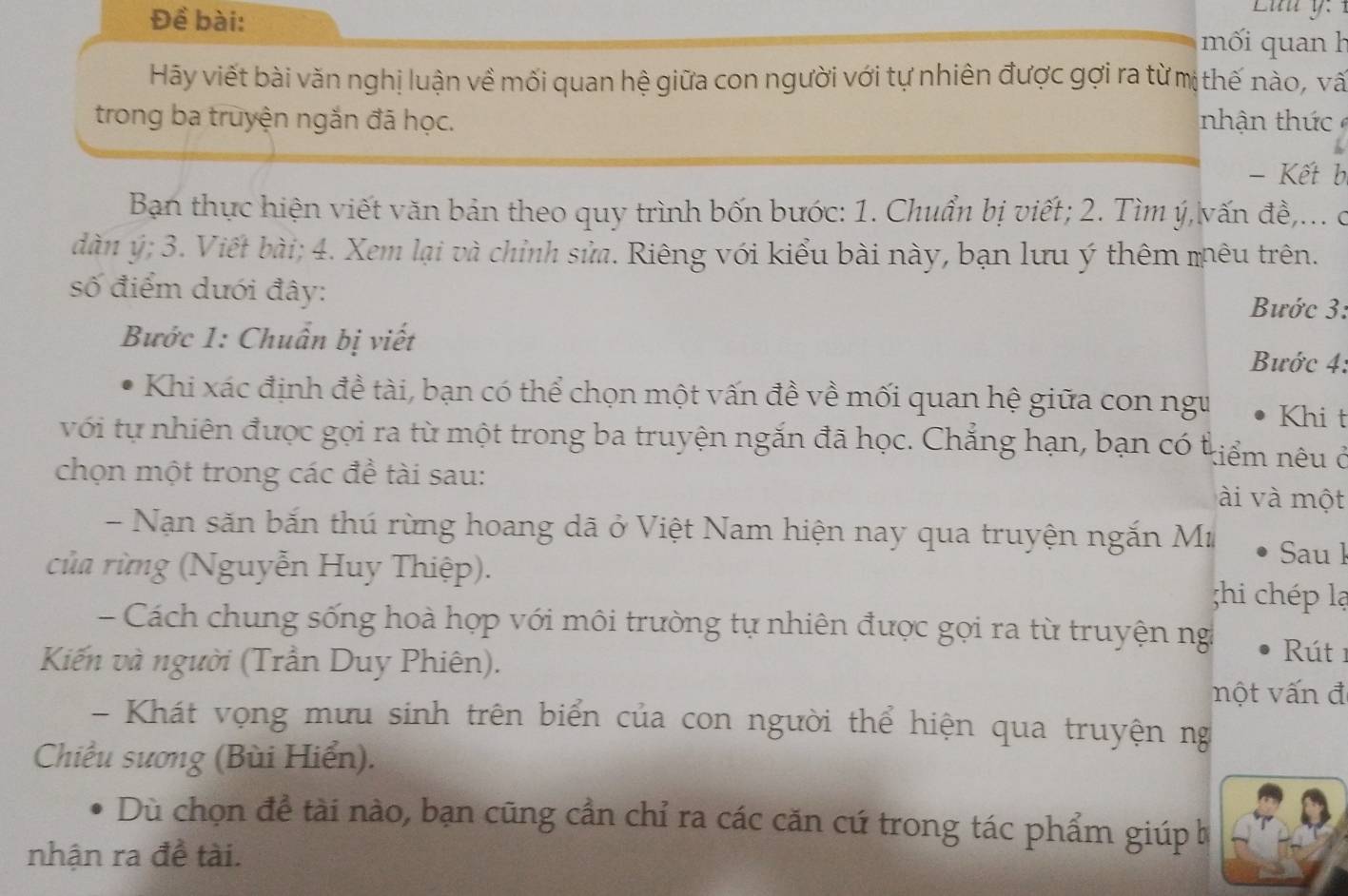 Đề bài: 
mối quan h 
Hãy viết bài văn nghị luận về mối quan hệ giữa con người với tự nhiên được gợi ra từ mị thế nào, vấ 
trong ba truyện ngắn đã học. nhận thứ 
- Kết b 
Ban thực hiện viết văn bản theo quy trình bốn bước: 1. Chuẩn bị viết; 2. Tìm ý, vấn đề,... c 
dàn ý; 3. Viết bài; 4. Xem lại và chỉnh sửa. Riêng với kiểu bài này, bạn lưu ý thêm mêu trên. 
số điểm dưới đây: Bước 3: 
Bước 1: Chuẩn bị viết 
Bước 4: 
Khi xác định đề tài, bạn có thể chọn một vấn đề về mối quan hệ giữa con ngư Khi t 
với tự nhiên được gọi ra từ một trong ba truyện ngắn đã học. Chẳng hạn, bạn có t tiểm nêu ở 
chọn một trong các đề tài sau: 
ài và một 
- Nạn săn bắn thú rừng hoang dã ở Việt Nam hiện nay qua truyện ngắn Mư 
của rừng (Nguyễn Huy Thiệp). 
Sau l 
;hi chép lạ 
- Cách chung sống hoà hợp với môi trường tự nhiên được gọi ra từ truyện ng Rút 1 
Kiến và người (Trần Duy Phiên). 
nột vấn đ 
- Khát vọng mưu sinh trên biển của con người thể hiện qua truyện ng 
Chiếu sương (Bùi Hiển). 
Dù chọn để tài nào, bạn cũng cần chỉ ra các căn cú trong tác phẩm giúp b 
nhận ra đề tài.