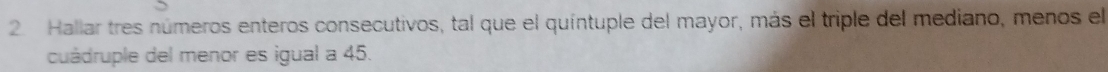 Hallar tres números enteros consecutivos, tal que el quíntuple del mayor, más el triple del mediano, menos el 
cuádruple del menor es igual a 45.