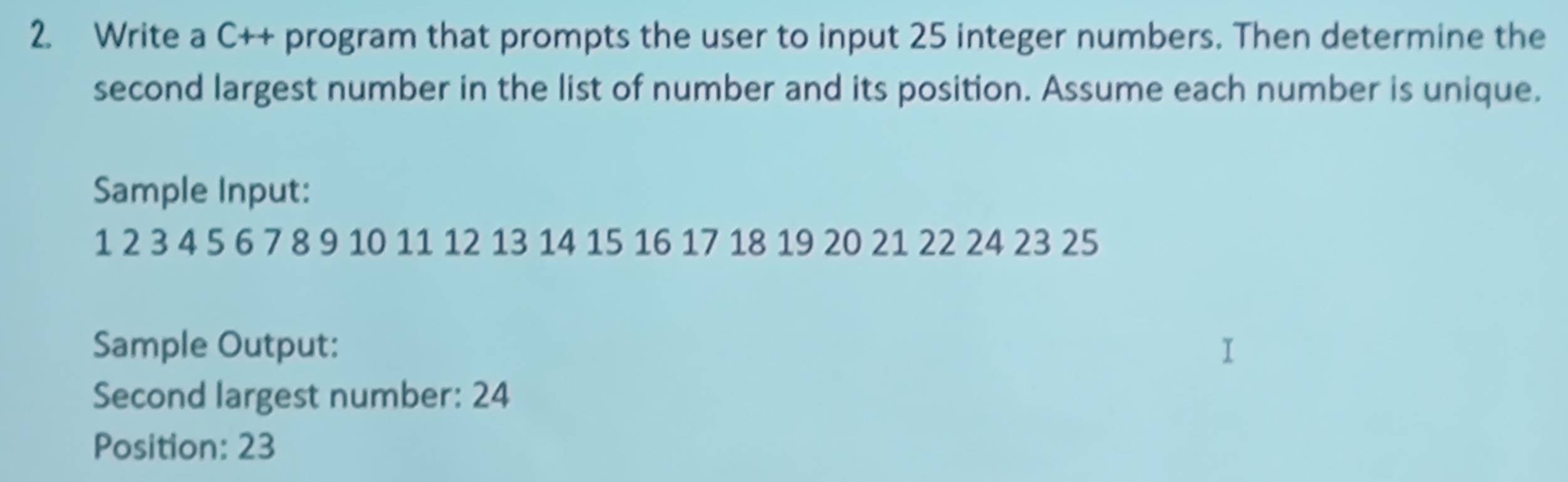 Write a C++ program that prompts the user to input 25 integer numbers. Then determine the 
second largest number in the list of number and its position. Assume each number is unique. 
Sample Input:
1 2 3 4 5 6 7 8 9 10 11 12 13 14 15 16 17 18 19 20 21 22 24 23 25
Sample Output: 
Second largest number: 24
Position: 23