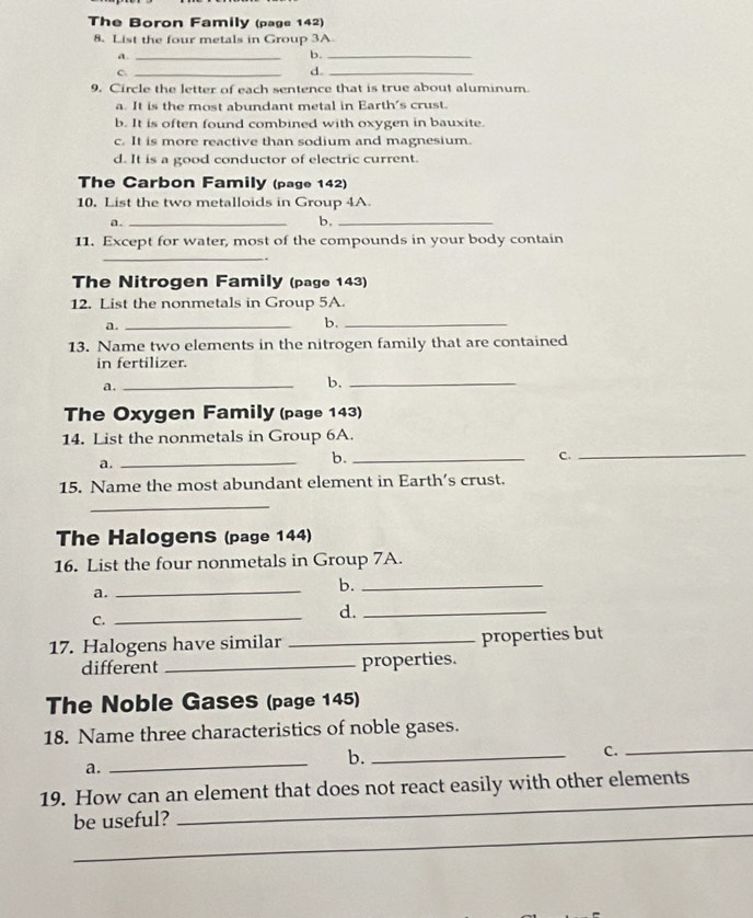 The Boron Family (page 142)
8. List the four metals in Group 3A
a._
b._
_C
d._
9. Circle the letter of each sentence that is true about aluminum.
a. It is the most abundant metal in Earth's crust.
b. It is often found combined with oxygen in bauxite.
c. It is more reactive than sodium and magnesium.
d. It is a good conductor of electric current.
The Carbon Family (page 142)
10. List the two metalloids in Group 4A.
a._
b,_
11. Except for water, most of the compounds in your body contain
_
`
The Nitrogen Family (page 143)
12. List the nonmetals in Group 5A.
a._
b._
13. Name two elements in the nitrogen family that are contained
in fertilizer.
a._
b._
The Oxygen Family (page 143)
14. List the nonmetals in Group 6A.
a.
_
b._
C.
_
15. Name the most abundant element in Earth’s crust.
_
The Halogens (page 144)
16. List the four nonmetals in Group 7A.
a._
b._
C._
d._
17. Halogens have similar _properties but
different _properties.
The Noble Gases (page 145)
18. Name three characteristics of noble gases.
a.
_
b._
C._
_
19. How can an element that does not react easily with other elements
_
be useful?