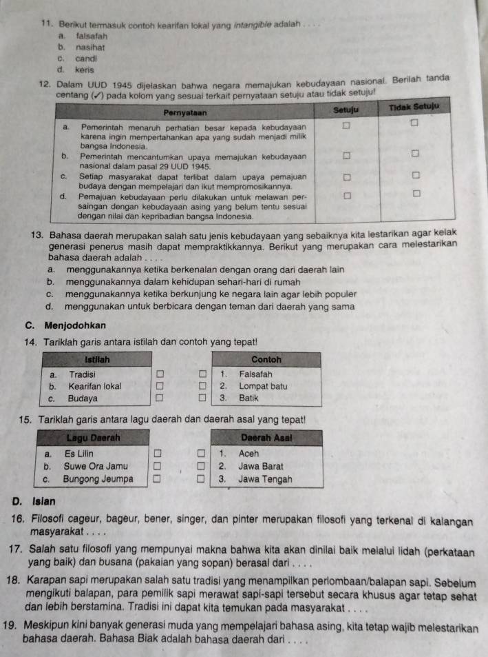 Berikut termasuk contoh kearifan lokal yang intangible adalah . . . .
a. falsafah
b. nasihat
c. candi
d. keris
12. Dalam UUD 1945 dijelaskan bahwa negara memajukan kebudayaan nasional. Berilah tanda
centetuju atau tidak setuju!
13. Bahasa daerah merupakan salah satu jenis kebudayaan yang sebaiknya kita lestarikan agar kelak
generasi penerus masih dapat mempraktikkannya. Berikut yang merupakan cara melestarikan
bahasa daerah adalah . . . .
a. menggunakannya ketika berkenalan dengan orang dari daerah lain
b. menggunakannya dalam kehidupan sehari-hari di rumah
c. menggunakannya ketika berkunjung ke negara lain agar lebih populer
d. menggunakan untuk berbicara dengan teman dari daerah yang sama
C. Menjodohkan
14. Tariklah garis antara istilah dan contoh yang tepat!
 
 
15. Tariklah garis antara lagu daerah dan daerah asal yang tepat!

D. Isian
16. Filosofi cageur, bageur, bener, singer, dan pinter merupakan filosofi yang terkenal di kalangan
masyarakat . . . .
17. Salah satu filosofi yang mempunyai makna bahwa kita akan dinilai baik melalui lidah (perkataan
yang baik) dan busana (pakaian yang sopan) berasal dari . . . .
18. Karapan sapi merupakan salah satu tradisi yang menampilkan perlombaan/balapan sapi. Sebelum
mengikuti balapan, para pemilik sapi merawat sapi-sapi tersebut secara khusus agar tetap sehat
dan lebih berstamina. Tradisi ini dapat kita temukan pada masyarakat . . . .
19. Meskipun kini banyak generasi muda yang mempelajari bahasa asing, kita tetap wajib melestarikan
bahasa daerah. Bahasa Biak adalah bahasa daerah dari . . . .