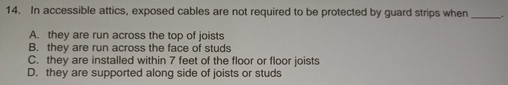 In accessible attics, exposed cables are not required to be protected by guard strips when_
.
A. they are run across the top of joists
B. they are run across the face of studs
C. they are installed within 7 feet of the floor or floor joists
D. they are supported along side of joists or studs