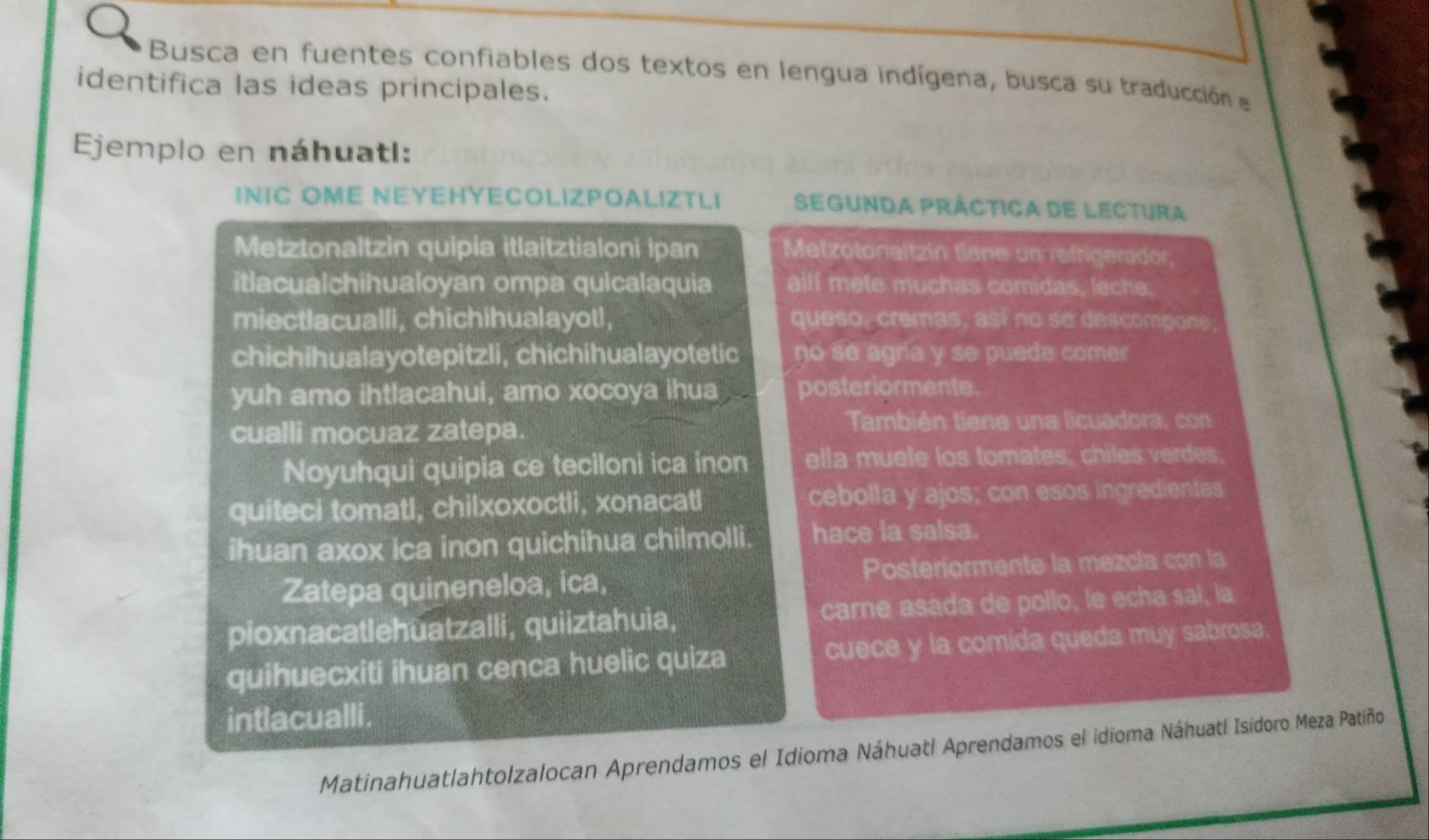 Busca en fuentes confiables dos textos en lengua indígena, busca su traducción el 
identifica las ideas principales. 
Ejemplo en náhuatl: 
INIC OME NEYEHYECOLIZPOALIZTLI Segunda práctica de lectura 
Metztonaltzin quipia itlaitztialoni ipan Metzotonaltzin tiene un refrigerador 
itlacualchihualoyan ompa quicalaquia allf mete muchas comidas, leche; 
miectlacualli, chichihualayot!, queso, cremas, así no se descompone 
chichihualayotepitzli, chichihualayotetic no se agria y se puede comer 
yuh amo ihtlacahui, amo xocoya ihua posteriormente. 
cualli mocuaz zatepa. 
También tiene una licuadora, con 
Noyuhqui quipia ce teciloni ica inon ella muele los tomates, chiles verdes. 
quiteci tomatl, chilxoxoctli, xonacatl cebolla y ajos; con esos ingredientes 
ihuan axox ica inon quichihua chilmolli. hace la salsa. 
Zatepa quineneloa, ica, Posteriormente la mezcla con la 
pioxnacatlehuatzalli, quiiztahuia, carne asada de pollo, le echa sal, la 
quihuecxiti ihuan cenca huelic quiza cuece y la comida queda muy sabrosa 
intlacualli . 
Matinahuatlahtolzalocan Aprendamos el Idioma Náhuatl Aprendamos el idioma Náhuatl Isidoro Meza Patiño