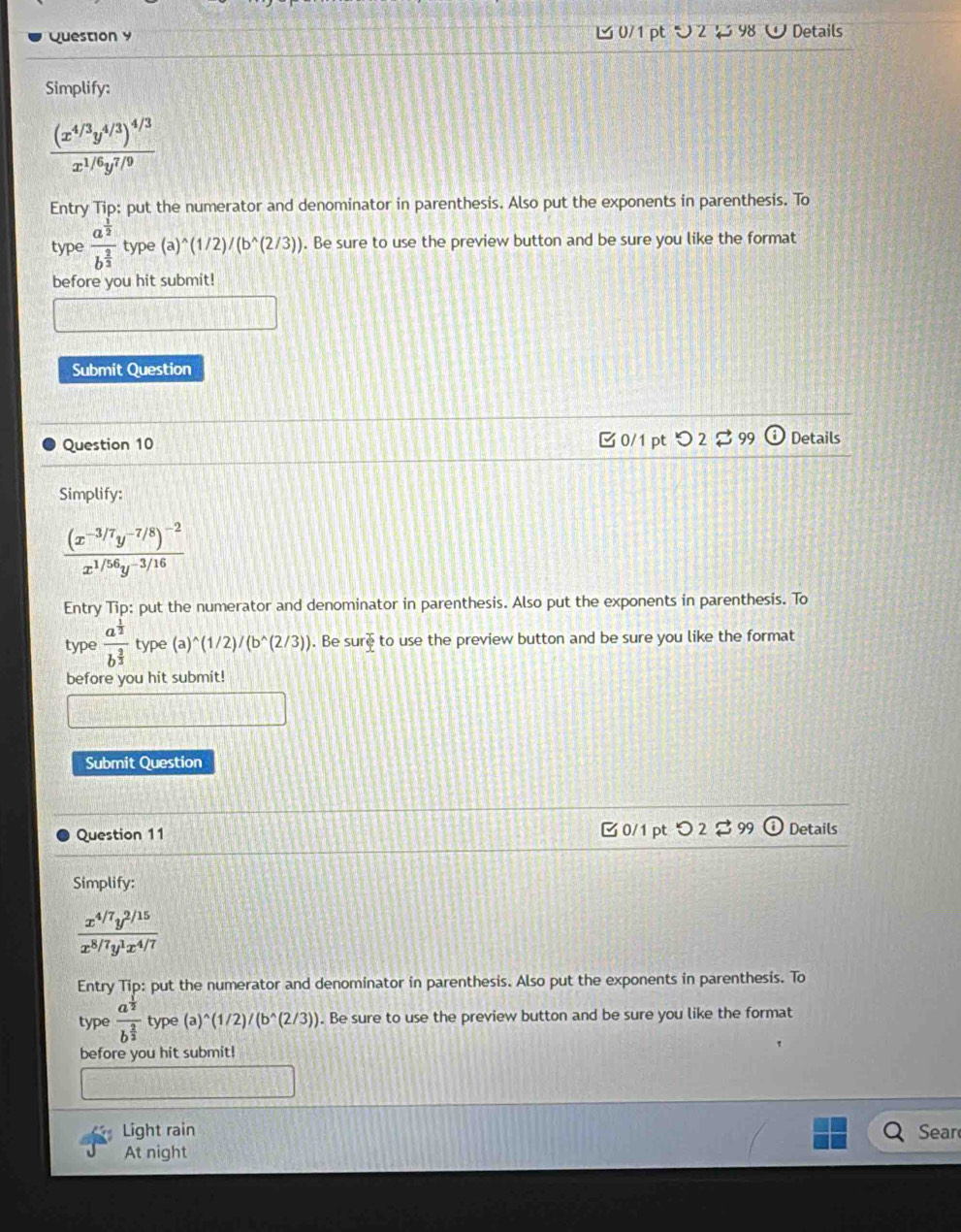 つ 2 98 W Details 
Simplify:
frac (x^(4/3)y^(4/3))^4/3x^(1/6)y^(7/9)
Entry Tip: put the numerator and denominator in parenthesis. Also put the exponents in parenthesis. To 
type frac a^(frac 1)2b^(frac 2)3 type (a)^wedge (1/2)/(b^(wedge)(2/3)). Be sure to use the preview button and be sure you like the format 
before you hit submit! 
Submit Question 
Question 10 0/1 pt つ 2 $ 99 Details 
Simplify:
frac (x^(-3/7)y^(-7/8))^-2x^(1/56)y^(-3/16)
Entry Tip: put the numerator and denominator in parenthesis. Also put the exponents in parenthesis. To 
type frac a^(frac 1)2b^(frac 2)3 type (a)^wedge (1/2)/(b^(wedge)(2/3)). Be su r^2 to use the preview button and be sure you like the format 
before you hit submit! 
Submit Question 
Question 11 B 0/1 pt つ 2 $99 Details 
Simplify:
 (x^(4/7)y^(2/15))/x^(8/7)y^1x^(4/7) 
Entry Tip: put the numerator and denominator in parenthesis. Also put the exponents in parenthesis. To 
type frac a^(frac 1)2b^(frac 2)3 type (a)^wedge (1/2)/(b^(wedge)(2/3)). Be sure to use the preview button and be sure you like the format 
before you hit submit! 
Light rain Sear 
At night