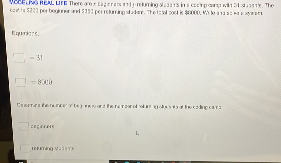 MODELING REAL LIFE There are x beginners and y returning students in a coding camp with 31 students. The 
cost is $200 per beginner and $350 per returning student. The total cost is $8000. Write and solve a system. 
Equations:
□ =31
□ =8000
Determine the number of beginners and the number of returning students at the coding camp. 
beginners 
□  returning students