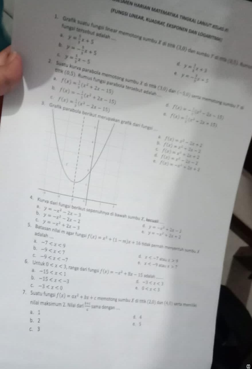 Lsmen harian matématika tingkal lanjut relas a
(Fungsi linear, Kuadrat, eksponen dan Logarti
fungal tersebut sdalah ...
a. y= 5/3 x+5
1. Grafik suatu fungsi linear memotong sumbu X di timil (3,0) dan sumbu ? d m (2,5)
b. y=- 5/3 x+5
y= 5/3 x-5
d y= 3/t x+3
ttk (0,5)
e y=- 1/5 x+5
2. Suatu kurva parabola memotong sumbu X di nhk (3,0) dan (− 5,0) serta memutong sumou Y d
a f(x)= 1/3 (x^2+2x-15) Rumus fungsi parabola tersebut adalah
b f(x)=- 1/3 (x^2+2x-15)
e f(x)= 1/2 (x^2-2x-15)
d f(x)=- 1/2 (x^2-2x-15)
3. Grafik parabola berikut merupakan grafik dari fungs
_
f(x)= 1/2 (x^2-3x+15)
B. f(x)=x^2+2x-2 f(x)=x^2-2x+2
f(x)=x^2+2x+2
f(x)=x^2-2x-2
f(x)=-x^2-2x+2
hnya di bawah sumbu X, kæsuali
b, y=-x^2-2x-2
C y=-x^2+2x-3
y=-x^2+2x-2
adalah
t y=-x^2+2x+2
5. Batasan nilai m agar fungsi f(x)=x^2+(1-m)x+16 tidak pernah mənyentuh sumbu X
B. -7
b. -9
C. -9
d. x 9
*. x 7
6. Untuk 0 i, range darī fungsi f(x)=-x^2+8x-15 adalan_
-15
b. -15
C. -3
d. -3
0
7. Suatu fungsi f(x)=ax^2+bx+c mematang sumbu X di ttik (2,0) dàn (4,0) sarta memilla
nilai maksimum 2. Nilai dari  (b+c)/a  sama dengan ....
a. 1
d. 4
b. 2 e. 5
c. 3