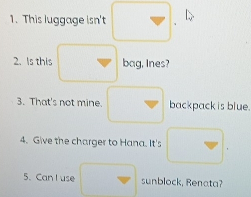 This luggage isn't 
2. Is this bag, Ines? 
3. That's not mine. backpack is blue. 
4. Give the charger to Hana. It's 
5. Can I use sunblock, Renata?