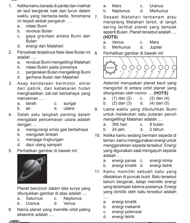 Ketika kamu berada di pantai dan melihat a. Mars c. Uranus
air laut bergerak naik dan turun dalam b. Neptunus d. Merkurius
waktu yang berbeda-beda, fenomena 7. Sesaat Matahari terbenam atau
ini terjadi akibat pengaruh .... menjelang Matahari terbit, di langit
a. rotasi Bumi sering terlihat planet yang tampak
b. revolusi Bulan seperti Bulan. Planet tersebut adalah ....
c. gaya gravitasi antara Bumi dan (HOTS)
Bulan a. Venus c. Mars
d. energi dari Matahari b. Merkurius d. Jupiter
2. Penyebab terjadinya fase-fase Bulan ini 8. Perhatikan gambar di bawah ini!
adalah ....
a. revolusi Bumi mengelilingi Matahari
b. rotasi Bulan pada porosnya
c. pergerakan Bulan mengelilingi Bumi
d. gerhana Bulan dan Matahari
3. Asap kendaraan bermotor, emisi Asteroid merupakan planet kecil yang
dari pabrik, dan kebakaran hutan mengorbit di antara orbit planet yang
menghasilkan zat-zat berbahaya yang ditunjukkan oleh nomor .... (HOTS)
mencemari_ a. (1) dan (2) c. (3) dan (4)
a. tanah c. sungai b. (2) dan (3) d. (4) dan (5)
b. air d. udara 9. Lama waktu yang dibutuhkan Bumi
4. Salah satu langkah penting dalam untuk melakukan satu putaran penuh
mengatasi pencemaran udara adalah mengelilingi Matahari adalah ....
dengan .... a. 365 hari c. 8 bulan
a. mengurangi emisi gas berbahaya b. 24 jam d. 2 tahun
b. mengolah limbah 10. Ketika kamu sedang bermain sepeda di
c. menjaga lingkungan taman, kamu menggunakan energi untuk
d. daur ulang sampah menggerakkan sepeda tersebut. Energi
5. Perhatikan gambar di bawah ini! yang digunakan saat mengayuh sepeda
adalah ...
a. energi panas c. energi kimia
b. energi kinetik d. energi listrik
11. Kamu memiliki sebuah batu yang
diletakkan di puncak bukit. Batu tersebut
belum bergerak, tetapi memiliki energi
Planet bercincin dalam tata surya yang yang tersimpan karena posisinya. Energi
ditunjukkan gambar di atas adalah .... yang dimiliki oleh batu tersebut adalah
a. Saturnus c. Neptunus
_
b. Uranus d. Venus a. energi kinetik
b. energi mekanik
6. Nama planet yang memiliki orbit paling c. energi potensial
eksentrik adalah .... d. energi listrik