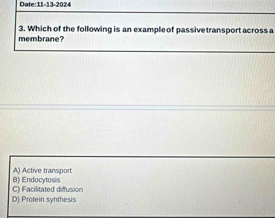 Which of the following is an example of passive transport across a
membrane?
A) Active transport
B) Endocytosis
C) Facilitated diffusion
D) Protein synthesis