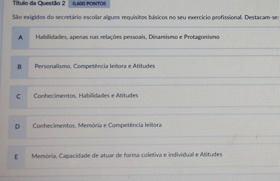 Título da Questão 2 0,600 PONTOS
São exigidos do secretário escolar alguns requisitos básicos no seu exercício profissional. Destacam-se:
A Habilidades, apenas nas relações pessoais, Dinamismo e Protagonismo
B Personalismo, Competência leitora e Atitudes
C Conhecimentos, Habilidades e Atitudes
D Conhecimentos, Memória e Competência leitora
E Memória, Capacidade de atuar de forma coletiva e individual e Atitudes