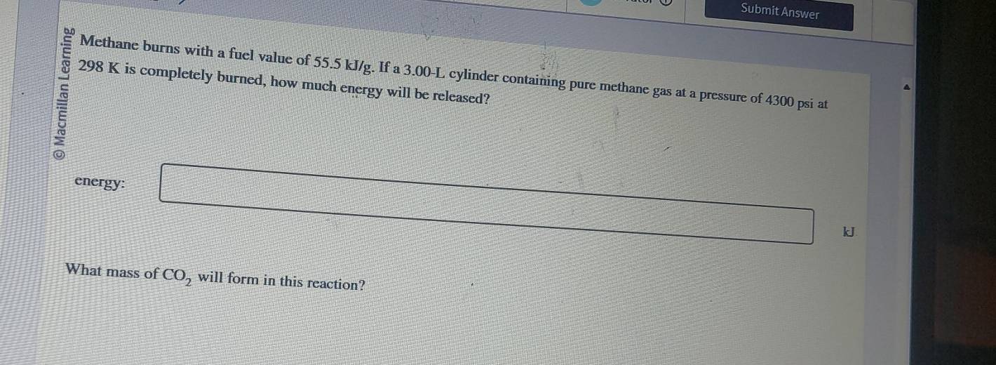 Submit Answer 
Methane burns with a fuel value of 55.5 kJ/g. If a 3.00-L cylinder containing pure methane gas at a pressure of 4300 psi at
298 K is completely burned, how much energy will be released? 
energy: □
kJ
What mass of CO_2 will form in this reaction?