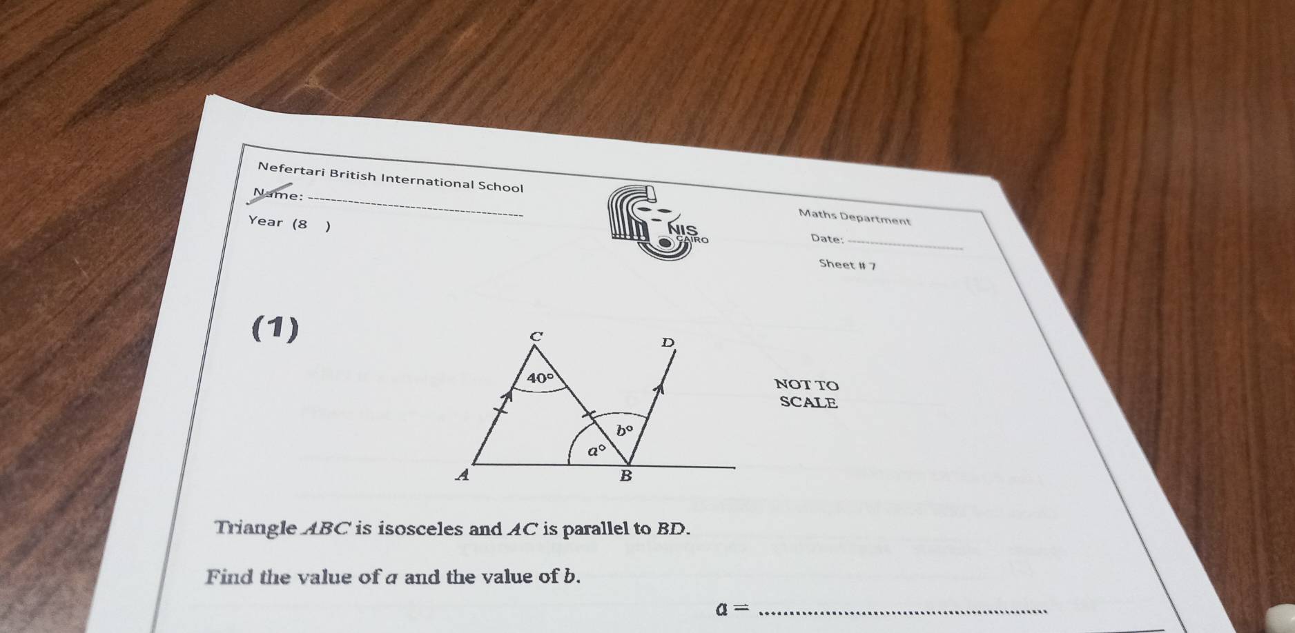 Name_
Nefertari British International School Maths Department
Year (8 )
Date:_
Sheet # 7
(1)
NOT TO
SCALE
Triangle ABC is isosceles and AC is parallel to BD.
Find the value of a and the value of b.
a= _