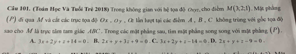 (Toán Học Và Tuổi Trẻ 2018) Trong không gian với hệ tọa độ Oxyz, cho điểm M(3;2;1). Mặt phẳng
(P) đi qua M và cắt các trục tọa độ Ox , Oy , O lần lượt tại các điểm A , B , C không trùng với gốc tọa độ
sao cho M là trực tâm tam giác ABC. Trong các mặt phẳng sau, tìm mặt phẳng song song với mặt phẳng (P).
A. 3x+2y+z+14=0 B. 2x+y+3z+9=0. C. 3x+2y+z-14=0. D. 2x+y+z-9=0.