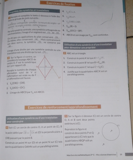 Exercices de fixation
dropriétés des symétries et translations 4. I_overline x(C)=A.
Recopie et complète le texte ci-dessous à l'aide des
ots ou groupe de mots suivants : 5. t 1/|G| (A)=F,
6.
defance - orthogonale - paralièle - la mesure des angles - un t_□ (|AB|)=(AB|.
segment - les angles crientés - même longueur. 7. S_AC(B)=D.
Par une symétrie centrale, une symétrie orthogonale ou B. S_20((DC))=(BF).
e translation, l'image d'un segment est ...(1).., de ..(2)... 9. ABCD et son image par S_BC
On dit que ces applications du plan conservent ..()... . sant confondus.
De même, elles conservent __(4)... . Mais contrairement
aux deux autres, la symétrie ...(5).., ne conserve pas Utilisation d'une symétrie et d'une translation
__(6)._ .
L'image d'une droite par une symétrie centrale ou une pour démontrer une propriété
translation est une droite qui lui est ...(7)___ . 3 ABC est un triangle.
1. Construis le point A' tel que A'=t_ 1/m (A).
considère le losange ABCD de * Sur la figure ci-contre, on
centre O. F est le symétrique2. Construis le point B' tel a u B'=S_mu _20(8).
de C par rapport à B. 3. Construis le point C' tel que C'=S_n(C).
Recopie le numéro de chaque
affrmation suivi de V si4. Justifie que le quadrilatère ABC'A' est un
l'affirmation est vraie ou de Fparallélogramme.
sil'affirmation est fausse.
1 S_0([DB])=[DB].
2. S_0((AD))=(DC).
3. L'image de ABCD par S_0 est ABCD.
Exercices de renforcement/approfondissement
Utilisation d'une symétrie ou d'une translation   Sur la figure ci-dessous (C) est un cercle de centre
pour construire O, A et B sont deux points
extérieurs à (C).
 Soit (C) un cercle de centre O, A un point de (C), B 
Reproduis la figure et
le point défini par overline OB= 3/2 overline OA et (D) la perpendiculaire à construis deux points P et Q
(OB) passant par le point B. appartenant à (C) tels que le
Construis un point M sur (D) et un point N sur (C) tels quadrilatère ABQP soit un
que le quadrilatère OAMN soit un parallélogramme. parallélogramme. B
Mon livre de mathématiques 2^(th)C - Mes séances d'exercices 59