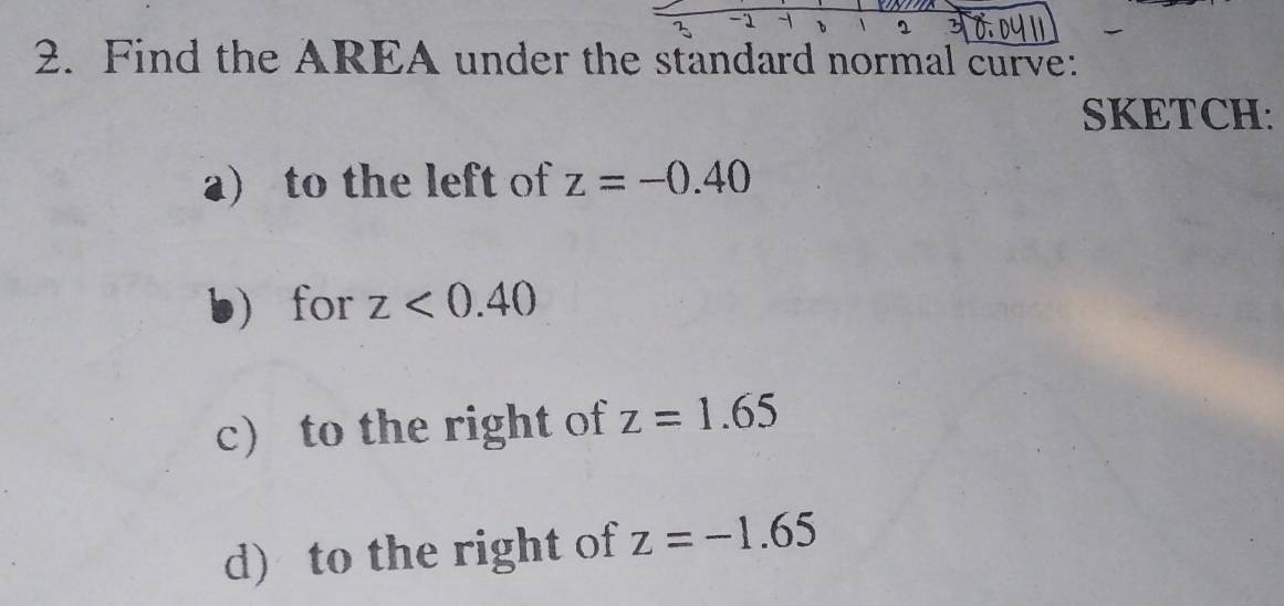 Find the AREA under the standard normal curve: 
SKETCH: 
a) to the left of z=-0.40
b for z<0.40
c) to the right of z=1.65
d) to the right of z=-1.65