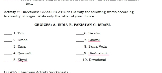 text. 
Activity 2: Directions: CLASSIFICATION: Classify the following words according 
to country of origin. Write only the letter of your choice. 
CHOICES: A. INDIA B. PAKISTAN C. ISRAEL 
_1. Tala _6. Secular 
_2. Drone _7. Ghazal 
_3. Raga _8. Sama Veda 
_4. Qawwali _9. Hindustanic 
_5. Khyal _10. Devotional 
03 W K 2 ( Learning Activ ity Wor sheet