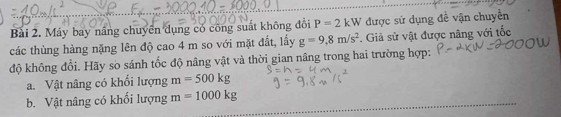 Máy bay nâng chuyên dụng có công suất không đồi P=2kW được sử dụng đề vận chuyền 
các thùng hàng nặng lên độ cao 4 m so với mặt đất, lấy g=9, 8m/s^2. Giả sử vật được nâng với tốc 
độ không đổi. Hãy sò sánh tốc độ nâng vật và thời gian nâng trong hai trường hợp: 
a. Vật nâng có khối lượng m=500kg
b. Vật nâng có khối lượng m=1000kg