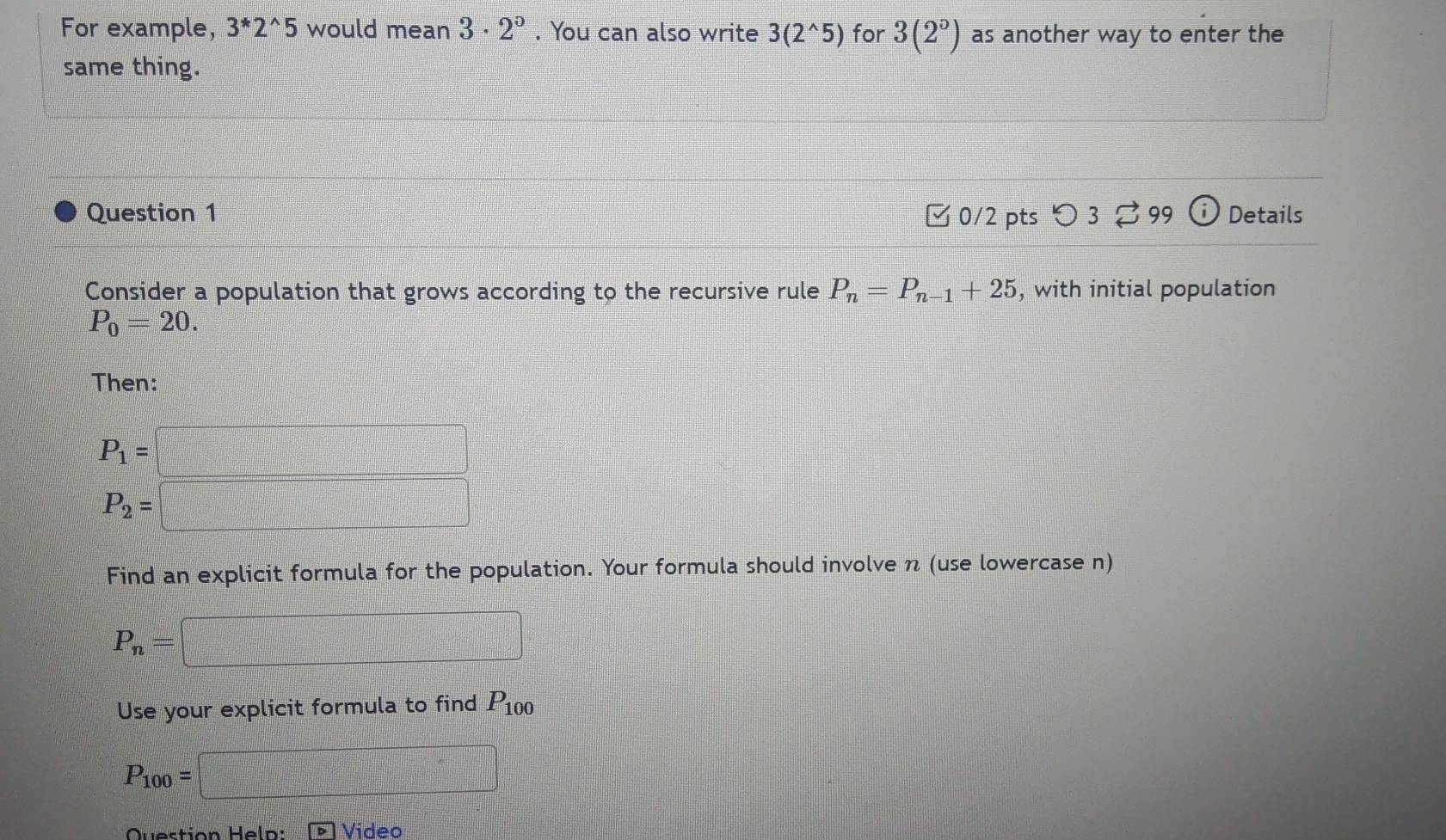 For example, 3^*2^(wedge)5 would mean 3· 2°. You can also write 3(2^(wedge)5) for 3(2°) as another way to enter the 
same thing. 
Question 1 □ 0/2 pts つ 3 。 99 i) Details 
Consider a population that grows according to the recursive rule P_n=P_n-1+25 , with initial population
P_0=20. 
Then:
P_1=□
P_2=□
Find an explicit formula for the population. Your formula should involve n (use lowercase n)
P_n=□
Use your explicit formula to find P_100
P_100=□
Video