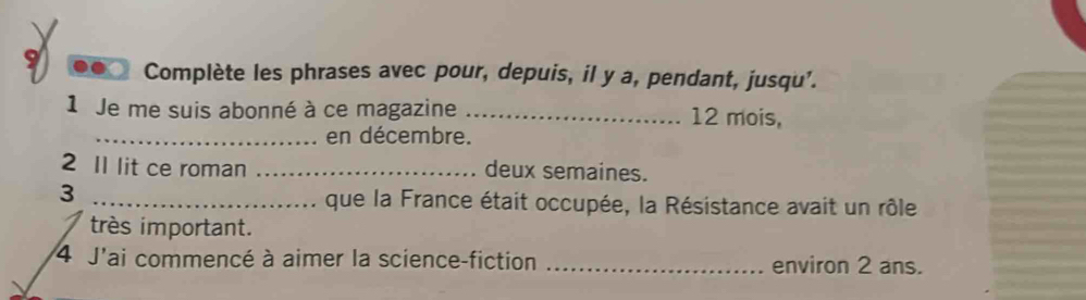 Complète les phrases avec pour, depuis, il y a, pendant, jusqu'. 
1 Je me suis abonné à ce magazine _ 12 mois, 
_en décembre. 
2 Il lit ce roman _deux semaines. 
3 _que la France était occupée, la Résistance avait un rôle 
très important. 
4 J'ai commencé à aimer la science-fiction _environ 2 ans.