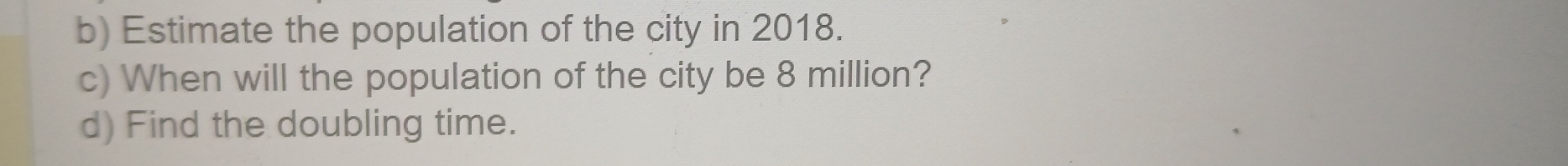 Estimate the population of the city in 2018. 
c) When will the population of the city be 8 million? 
d) Find the doubling time.