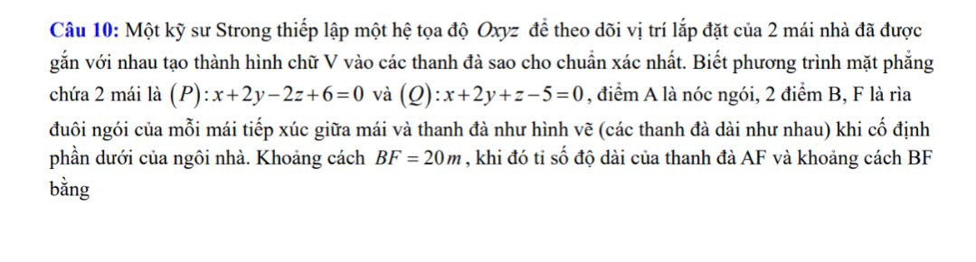 Một kỹ sư Strong thiếp lập một hệ tọa độ Oxyz để theo dõi vị trí lắp đặt của 2 mái nhà đã được
gắn với nhau tạo thành hình chữ V vào các thanh đà sao cho chuẩn xác nhất. Biết phương trình mặt phẳng
chứa 2 mái là (P) ):x+2y-2z+6=0 và (Q): x+2y+z-5=0 , điểm A là nóc ngói, 2 điểm B, F là rìa
đuôi ngói của mỗi mái tiếp xúc giữa mái và thanh đà như hình vẽ (các thanh đà dài như nhau) khi cố định
phần dưới của ngôi nhà. Khoảng cách BF=20m , khi đó tỉ số độ dài của thanh đà AF và khoảng cách BF
bằng