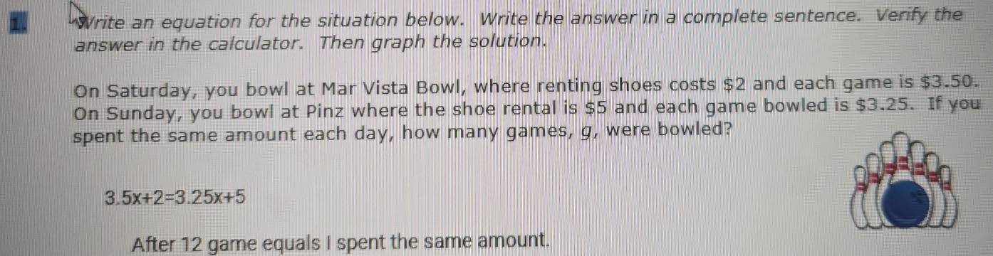 Write an equation for the situation below. Write the answer in a complete sentence. Verify the 
answer in the calculator. Then graph the solution. 
On Saturday, you bowl at Mar Vista Bowl, where renting shoes costs $2 and each game is $3.50. 
On Sunday, you bowl at Pinz where the shoe rental is $5 and each game bowled is $3.25. If you 
spent the same amount each day, how many games, g, were bowled?
3.5x+2=3.25x+5
After 12 game equals I spent the same amount.