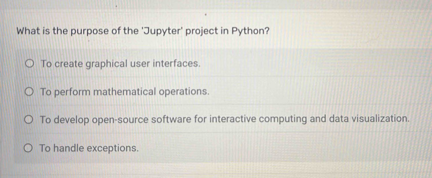 What is the purpose of the 'Jupyter' project in Python?
To create graphical user interfaces.
To perform mathematical operations.
To develop open-source software for interactive computing and data visualization.
To handle exceptions.