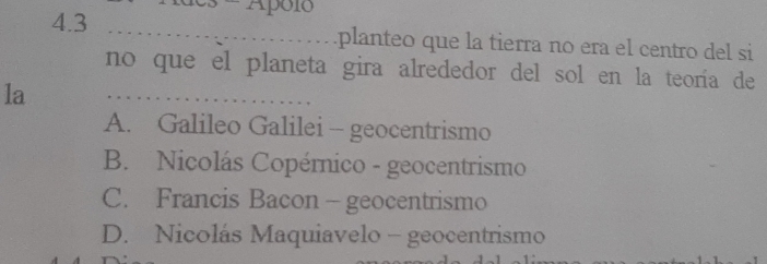 Apó1ó
4.3 _....................... planteo que la tierra no era el centro del si
no que el planeta gira alrededor del sol en la teoría de
la _
A. Galileo Galilei - geocentrismo
B. Nicolás Copérnico - geocentrismo
C. Francis Bacon - geocentrismo
D. Nicolás Maquiavelo - geocentrismo