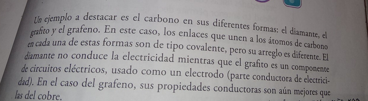 Un ejemplo a destacar es el carbono en sus diferentes formas: el diamante, el 
grafito y el grafeno. En este caso, los enlaces que unen a los átomos de carbono 
en cada una de estas formas son de tipo covalente, pero su arreglo es diferente. El 
diamante no conduce la electricidad mientras que el grafito es un componente 
de circuitos eléctricos, usado como un electrodo (parte conductora de electrici- 
dad). En el caso del grafeno, sus propiedades conductoras son aún mejores que 
las del cobre.