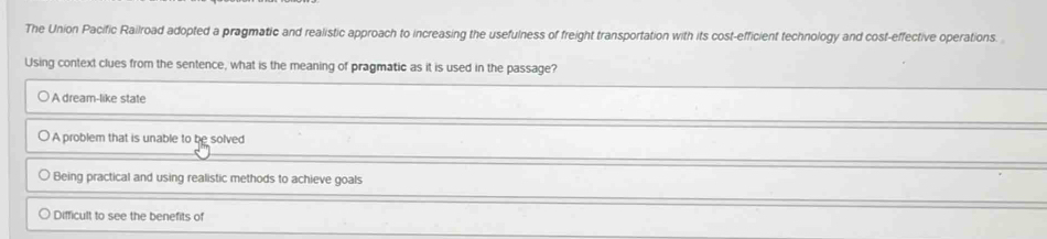 The Union Pacific Railroad adopted a pragmatic and realistic approach to increasing the usefulness of freight transportation with its cost-efficient technology and cost-effective operations.
Using context clues from the sentence, what is the meaning of pragmatic as it is used in the passage?
A dream-like state
A problem that is unable to be solved
Being practical and using realistic methods to achieve goals
Difficult to see the benefits of