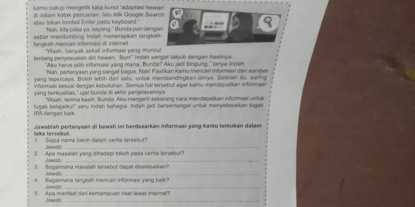 kamu cukup mengetik kata kunci 'adaptasi hewan'
di dalam kotak pencarian, lalu klik Google Search A7
a
atau tekan tombol Enter pada keyboard."
a
“Nah, kita coba ya, sayang.” Bunda pun dengan
sabar membimbing Indah menerapkan langkah-
langkah mencari informasi di internet.
“Waah, banyak sekali informasi yang muncul
tentang penyesuaian diri hewan, Bun!" Indah sangat takjub dengan hasilnya
“Aku harus pilih informasi yang mana, Bunda? Aku jadi bingung,” tanya Indah.
"Nah, pertanyaan yang sangat bagus, Nak! Pastikan kamu mencari informasi dari sumber
yang tepercaya. Boleh lebih dari satu, untuk membandingkan isinya. Setelah itu, saring
informasi sesuai dengan kebutuhan. Semua hal tersebut agar kamu mendapatkan informasi
yang berkualitas," ujar bunda di akhir penjelasannya.
"Waah, terima kasih, Bunda. Aku mengerti sekarang cara mendapatkan informasi untuk
tugas belajarku!" seru Indah bahagia. Indah jadi bersemangat untuk menyelesaikan tugas
IPA dengan baik.
Jawablah pertanyaan di bawah ini berdasarkan informasi yang kamu temukan dalam
teks tersebut.
1. Siapa nama tokoh dalam cerita tersebut?
Jawab:_
2. Apa masalah yang dihadapi tokoh pada cerita tersebut?
Jawab:_
3. Bagaimana masalah tersebut dapat diselesaikan?
Jawab:_
4. Bagaimana langkah mencari informasi yang baik?
Jawab:_
5. Apa manfaat dari kemampuan riset lewat internet?
Jawab:_