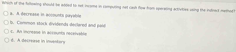 Which of the following should be added to net income in computing net cash flow from operating activities using the indirect method?
a. A decrease in accounts payable
b. Common stock dividends declared and paid
c. An increase in accounts receivable
d. A decrease in inventory