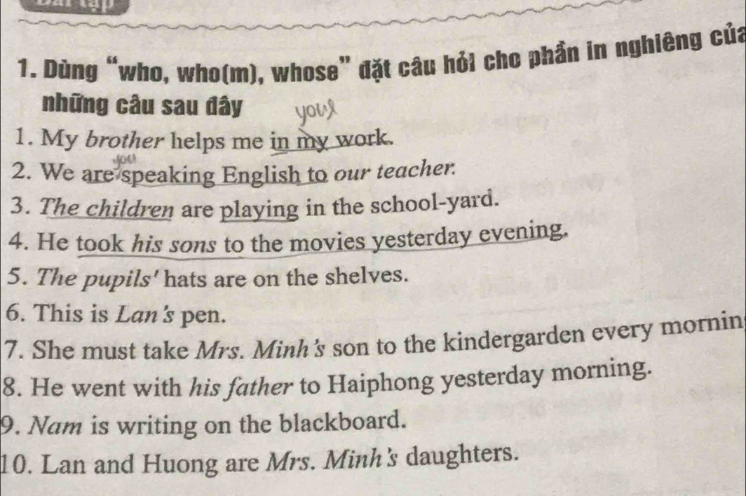 Dùng “who, who(m), whose” đặt câu hỏi cho phần in nghiêng của 
những câu sau đây 
1. My brother helps me in my work. 
2. We are speaking English to our teacher. 
3. The children are playing in the school-yard. 
4. He took his sons to the movies yesterday evening. 
5. The pupils' hats are on the shelves. 
6. This is Lan's pen. 
7. She must take Mrs. Minh's son to the kindergarden every mornin 
8. He went with his father to Haiphong yesterday morning. 
9. Nam is writing on the blackboard. 
10. Lan and Huong are Mrs. Minh's daughters.