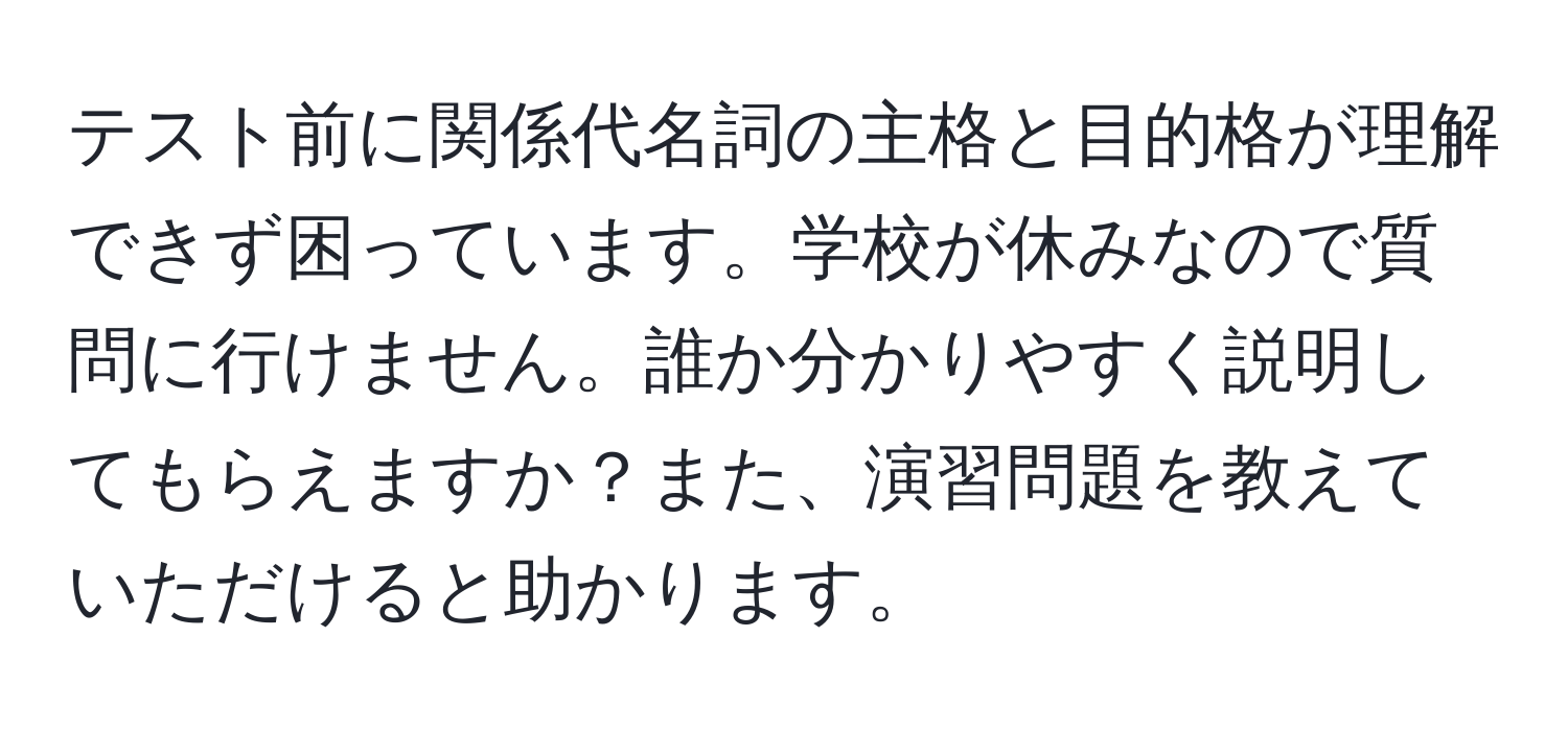 テスト前に関係代名詞の主格と目的格が理解できず困っています。学校が休みなので質問に行けません。誰か分かりやすく説明してもらえますか？また、演習問題を教えていただけると助かります。