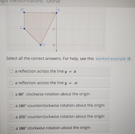 A'
- 1
C -2
D' -3
Select all the correct answers. For help, see this worked example @.
a reflection across the line y=x
a reflection across the line y=-x
a 90° clockwise rotation about the origin
a 180° counterclockwise rotation about the origin
a 270° counterclockwise rotation about the origin
a 180° clockwise rotation about the origin