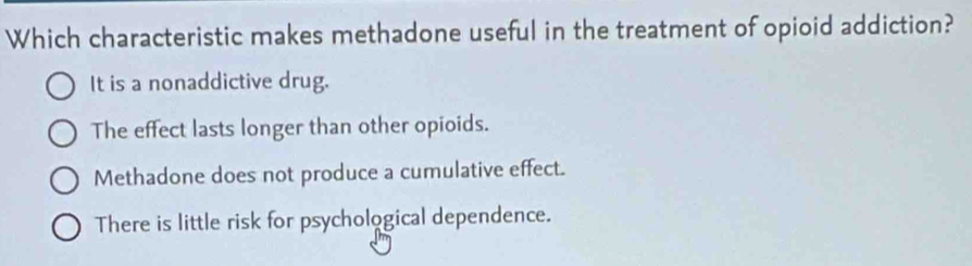 Which characteristic makes methadone useful in the treatment of opioid addiction?
It is a nonaddictive drug.
The effect lasts longer than other opioids.
Methadone does not produce a cumulative effect.
There is little risk for psychological dependence.