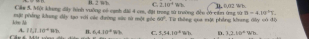 B. 2 Wh, C. 2.10^(-4)Wb. D. 0.02 Wb
Cầu 5. Một khung dây hình vuỡng có cạnh đài 4 cm, đặt trong từ trường đều có cấm ứng từ B=4.10^(-5)T. 
mặt phầng khung dây tạo với các đường sức từ một góc 60°
lớn là T Từ thông qua mặt phầng khung dây có độ
A. 11, 1.10^(-6)Wb. B. 6,4.10^4Wb. C. 5,54.10^(-8)Wb. D. 3.2.10^(-6)Wb. 
Cầu 6 Một vòng đây