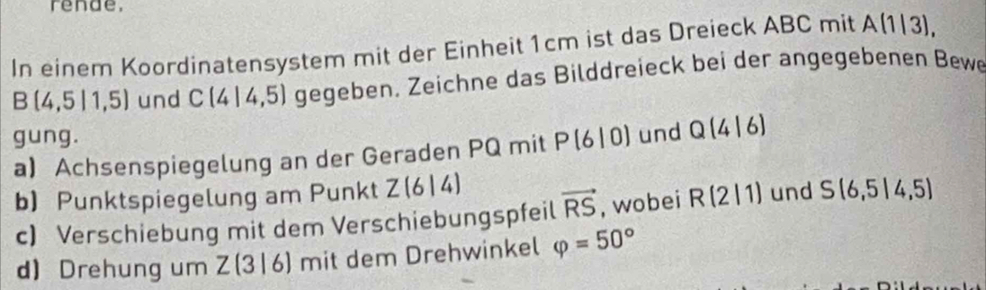 rende. 
In einem Koordinatensystem mit der Einheit 1cm ist das Dreieck ABC mit A|1| 3),
B(4,5|1,5) und C(4|4,5) gegeben. Zeichne das Bilddreieck bei der angegebenen Bewe 
gung. 
a Achsenspiegelung an der Geraden PQ mit P(6|0) und Q(4|6)
b) Punktspiegelung am Punkt Z(6|4) und S(6,5|4,5)
c) Verschiebung mit dem Verschiebungspfeil vector RS , wobei R(2|1)
d) Drehung um Z(3|6) mit dem Drehwinkel varphi =50°