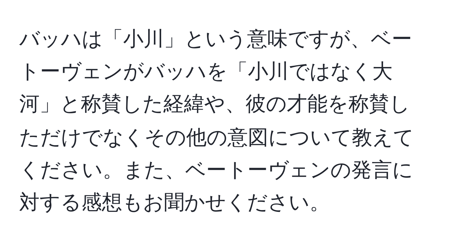 バッハは「小川」という意味ですが、ベートーヴェンがバッハを「小川ではなく大河」と称賛した経緯や、彼の才能を称賛しただけでなくその他の意図について教えてください。また、ベートーヴェンの発言に対する感想もお聞かせください。