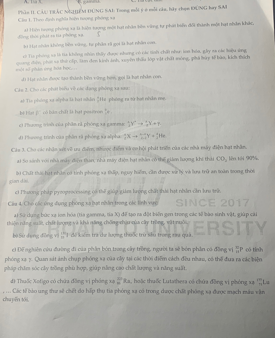 Tia X. B. gamma.
Phần II. CÂU TRÁC NGHIÊM ĐÚNG SAI: Trong mỗi ý ở mỗi câu, hãy chọn ĐÚNG hay SAI
Câu 1. Theo định nghĩa hiện tượng phóng xạ
a) Hiện tượng phóng xạ là hiện tượng một hạt nhân bền vững tự phát biến đối thành một hạt nhân khác,
đồng thời phát ra tia phóng xạ. S
b) Hạt nhân không bền vững, tự phân rã gọi là hạt nhân con.
c) Tia phóng xạ là tia không nhìn thấy được nhưng có các tính chất như: ion hóa, gây ra các hiệu ứng
quang điện, phát xạ thứ cấp, làm đen kính ảnh, xuyên thấu lớp vật chất mỏng, phá hủy tế bào, kích thích
một số phản ứng hóa học,.
d) Hạt nhân được tạo thành bền vững hơn, gọi là hạt nhân con.
Câu 2. Cho các phát biểu về các dạng phóng xạ sau:
a) Tia phóng xạ alpha là hạt nhân beginarrayr 4 2endarray He phóng ra từ hạt nhân mẹ.
b) Hạt beta^- có bản chất là hạt positron _1^(0e
c) Phương trình của phân rã phóng xạ gamma: _Z^AY^*)to _Z^((wedge)Y+gamma .
d) Phương trình của phân rã phóng xạ alpha: _Z^AXto _(Z-2)^(A-4)Y+_2^4He.
Câu 3. Cho các nhận xét về ưu điểm, nhược điểm và cơ hội phát triển của các nhà máy điện hạt nhân.
a) So sánh với nhà máy điện than, nhà máy điện hạt nhân có thể giảm lượng khí thải CO_2) lên tới 90%.
b) Chất thải hạt nhân có tính phóng xạ thấp, nguy hiểm, cần được xử lý và lưu trữ an toàn trong thời
gian dài.
c) Phương pháp pyroprocessing có thể giúp giảm lượng chất thải hạt nhân cần lưu trữ.
Câu 4. Cho các ứng dụng phóng xạ hạt nhân trong các lĩnh vực:
   
a) Sử dụng bức xạ ion hóa (tia gamma, tia X) để tạo ra đột biến gen trong các tế bào sinh vật, giúp cải
thiện năng suất, chất lượng và khả năng chống chịu của cây trồng, vật nuôi.
b) Sử dụng đồng vị 'I để kiểm tra dư lượng thuốc trù sâu trong rau quả.
c) Để nghiên cứu đường đi của phân bón trong cây trồng, người ta sẽ bón phân có đồng vị _(15)^(32)P có tính
phóng xạ γ. Quan sát ảnh chụp phóng xạ của cây tại các thời điểm cách đều nhau, có thể đưa ra các biện
pháp chăm sóc cây trồng phù hợp, giúp nâng cao chất lượng và năng suất.
d) Thuốc Xofigo có chứa đồng vị phóng xạ _(86)^(223)Ra 1, hoặc thuốc Lutathera có chứa đồng vị phóng xạ _(71)^(177)LU
, ... Các tế bào ung thư sẽ chết do hấp thụ tia phóng xạ có trong dược chất phóng xạ được mạch máu vận
chuyển tới.