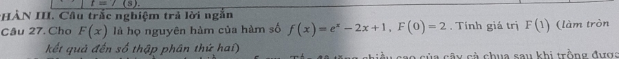 t=7 (s). 
*HÀN III. Cầu trắc nghiệm trả lời ngắn 
Câu 27. Cho F(x) là họ nguyên hàm của hàm số f(x)=e^x-2x+1, F(0)=2. Tính giá trị F(1) (làm tròn 
kết quả đến số thập phân thứ hai) 
a của cây cà chua sau khi trồng đượa