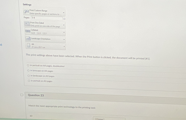 Settings
Print Custom Range
Enter specific pages or sections to ...
Pages: 5-9
Print One Sided
Only print on one side of the page
Coliated
1, 2, 3 1, 2, 3 1, 2, 3
Landscape Orientation
d
A4
21cm* 29.7cm
The print settings above have been selected. When the Print button is clicked, the document will be printed [#1].
in portrait on A4 pages, doublesided
in lanscape on A4 pages
in landscape on A3 pages
in portrait on A3 pages
Question 23
Match the most appropriate print technology to the printing task:
3D
Choose !