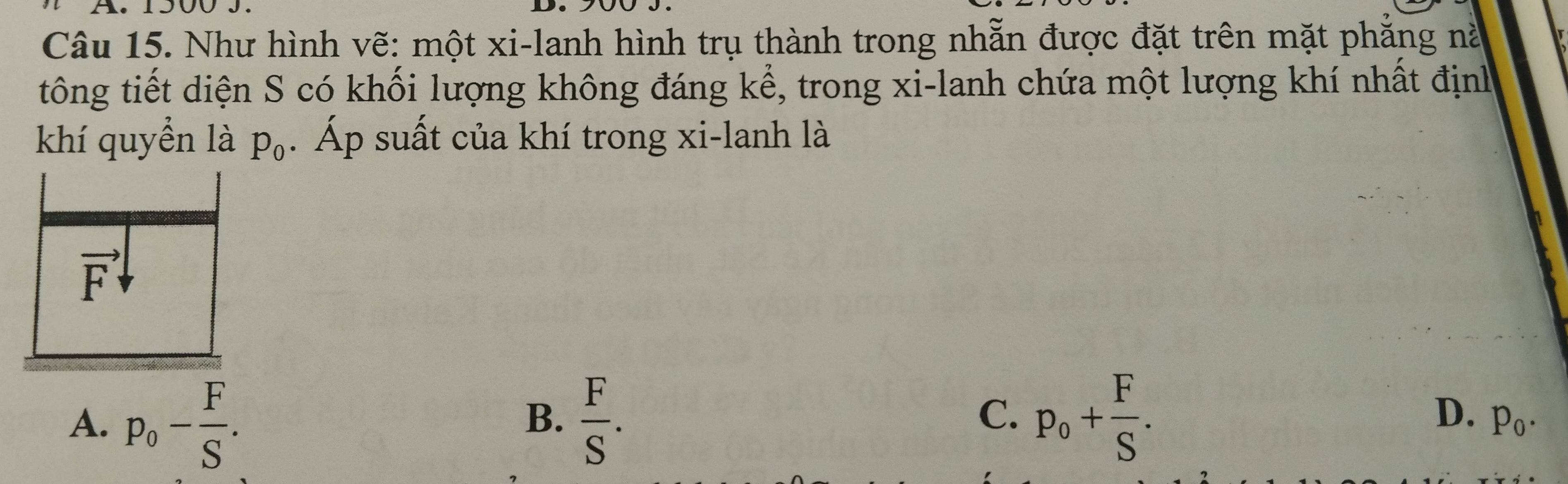 Như hình vẽ: một xi-lanh hình trụ thành trong nhẫn được đặt trên mặt phẳng nà
tông tiết diện S có khối lượng không đáng kể, trong xi-lanh chứa một lượng khí nhất định
khí quyền là p_0. Áp suất của khí trong xi-lanh là
vector F
A. p_0- F/S .  F/S . p_o+ F/S . 
B.
C.
D. p_0.