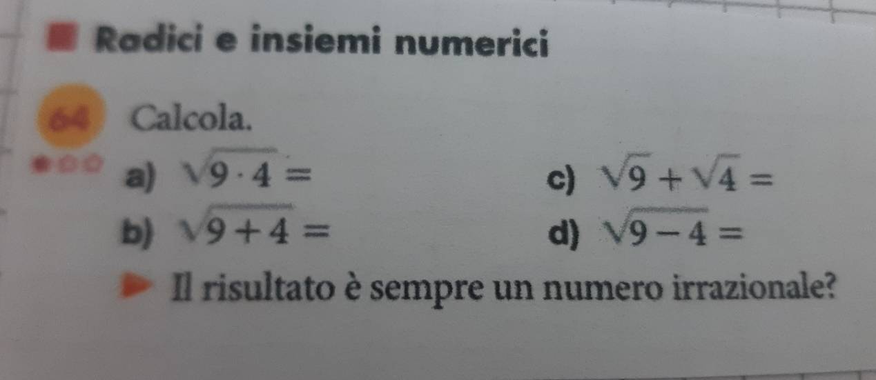 Radici e insiemi numerici 
64 Calcola. 
a) sqrt(9· 4)= sqrt(9)+sqrt(4)=
c) 
b) sqrt(9+4)= d) sqrt(9-4)=
Il risultato è sempre un numero irrazionale?