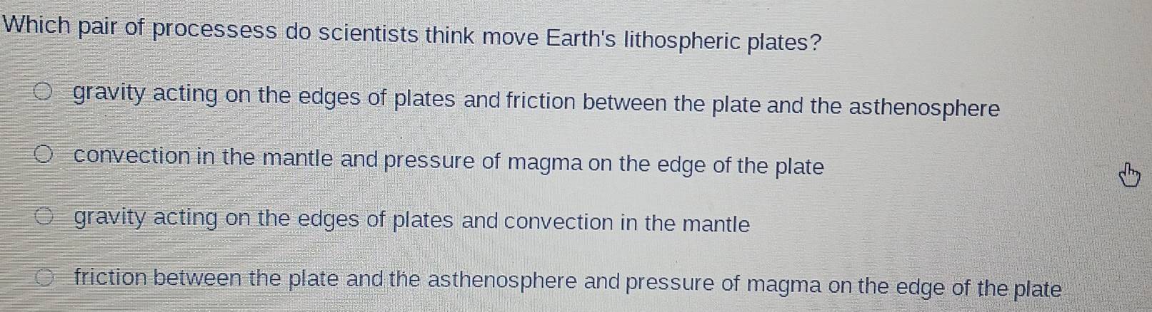 Which pair of processess do scientists think move Earth's lithospheric plates?
gravity acting on the edges of plates and friction between the plate and the asthenosphere
convection in the mantle and pressure of magma on the edge of the plate
gravity acting on the edges of plates and convection in the mantle
friction between the plate and the asthenosphere and pressure of magma on the edge of the plate