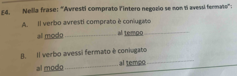 E4. Nella frase: “Avresti comprato l’intero negozio se non ti avessi fermato”: 
A. Il verbo avresti comprato è coniugato 
al modo_ al tempo_ 
B. Il verbo avessi fermato è coniugato 
al modo_ al tempo 
_