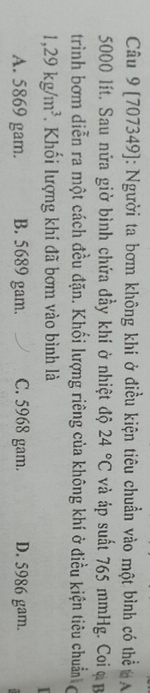 [707349]: Người ta bơm không khí ở điều kiện tiêu chuẩn vào một bình có thể A
5000 lít. Sau nửa giờ bình chứa đầy khí ở nhiệt độ 24°C và áp suất 765 mmHg. Coi ạ B
trình bơm diễn ra một cách đều đặn. Khối lượng riêng của không khí ở điều kiện tiêu chuẩn
1,29kg/m^3 Khối lượng khí đã bơm vào bình là
A. 5869 gam. B. 5689 gam. C. 5968 gam. D. 5986 gam.