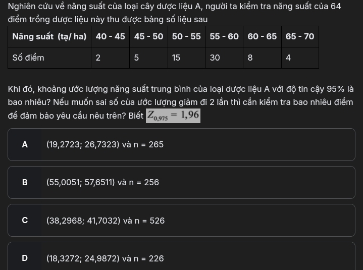 Nghiên cứu về năng suất của loại cây dược liệu A, người ta kiểm tra năng suất của 64
điểm trồng dược liệu này thu được bàng số liệu sau
Khi đó, khoảng ước lượng năng suất trung bình của loại dược liệu A với độ tin cậy 95% là
bao nhiêu? Nếu muốn sai số của ước lượng giàm đi 2 lần thì cần kiểm tra bao nhiêu điểm
để đàm bào yêu cầu nêu trên? Biết Z_0,975=1,96
A (19,2723; 26,7323) và n=265
B (55,0051; 57,6511) và n=256
C (38,2968; 41,7032) và n=526
D (18,3272; 24,9872) và n=226