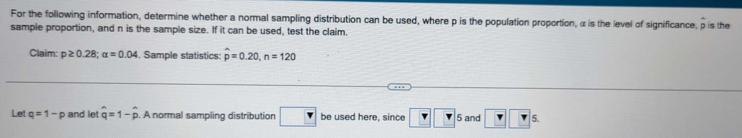 For the following information, determine whether a normal sampling distribution can be used, where p is the population proportion, α is the level of significance, p is the 
sample proportion, and n is the sample size. If it can be used, test the claim. 
Claim: p≥ 0.28; alpha =0.04. Sample statistics: widehat p=0.20, n=120
Let q=1-p and let hat q=1-hat p. A normal sampling distribution □ Y be used here, since ? ? 6 and r r 5.